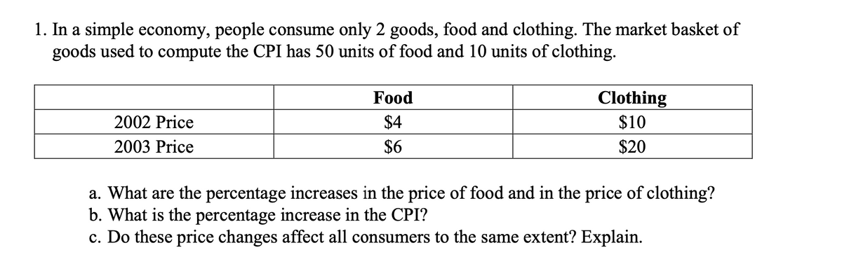 1. In a simple economy, people consume only 2 goods, food and clothing. The market basket of
goods used to compute the CPI has 50 units of food and 10 units of clothing.
Food
Clothing
$10
2002 Price
$4
2003 Price
$6
$20
a. What are the percentage increases in the price of food and in the price of clothing?
b. What is the percentage increase in the CPI?
c. Do these price changes affect all consumers to the same extent? Explain.