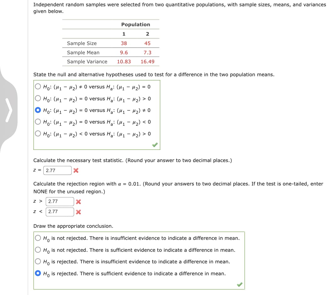 Independent random samples were selected from two quantitative populations, with sample sizes, means, and variances
given below.
Population
1
Sample Size
38
45
Sample Mean
9.6
7.3
Sample Variance
10.83
16.49
State the null and alternative hypotheses used to test for a difference in the two population means.
О н: (и, - н2) + 0 versus Hа: (и, - и2) %3D 0
О на: (и, - и2) %3D 0 versus H,: (и, — и2) > о
О на: (и, - и2) %3D 0 versus Hа: (и, — и2) + 0
О н: (и, — и,) %3D 0 versus H,: (и, — и) < 0
О Hо: (и1 — н2) <0 versus Hа: (И1 — и2) > о
Calculate the necessary test statistic. (Round your answer to two decimal places.)
z =
2.77
Calculate the rejection region with a = 0.01. (Round your answers to two decimal places. If the test is one-tailed, enter
NONE for the unused region.)
z > 2.77
z < 2.77
Draw the appropriate conclusion.
O H, is not rejected. There is insufficient evidence to indicate a difference in mean.
Ho is not rejected. There is sufficient evidence to indicate a difference in mean.
O Ho is rejected. There is insufficient evidence to indicate a difference in mean.
O Ho is rejected. There is sufficient evidence to indicate a difference in mean.
