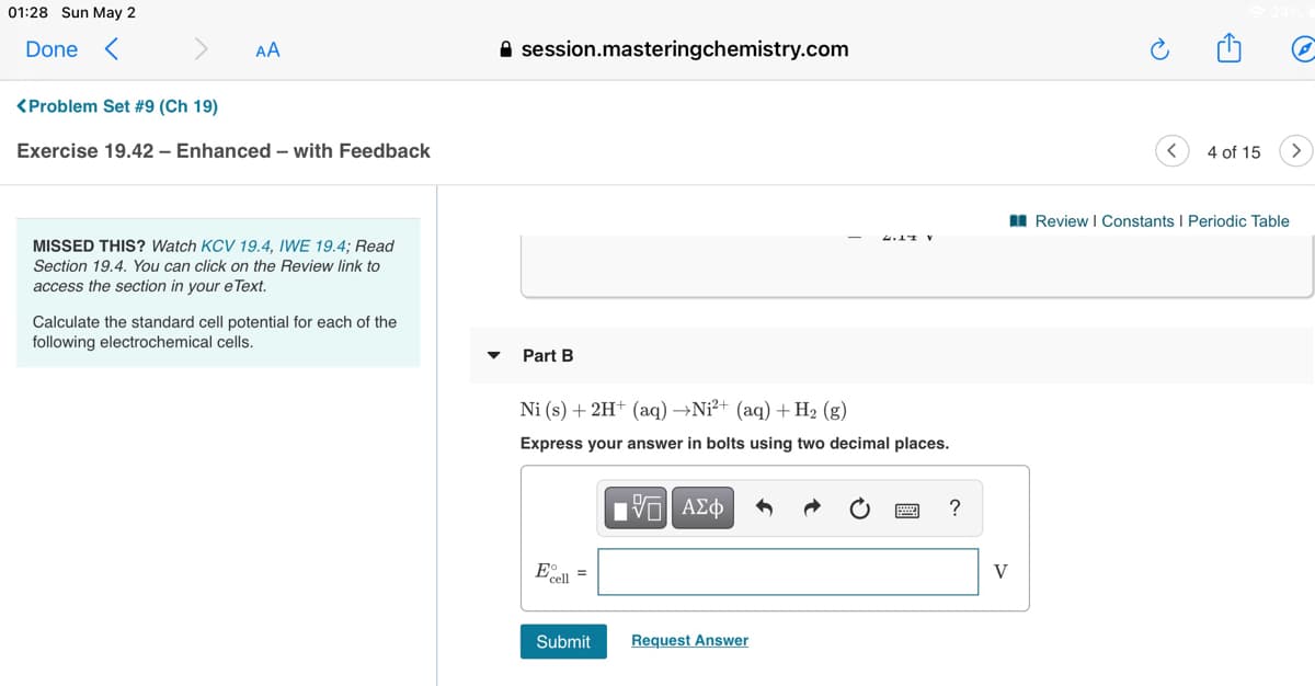 01:28 Sun May 2
Done <
AA
A session.masteringchemistry.com
<Problem Set #9 (Ch 19)
Exercise 19.42 – Enhanced – with Feedback
4 of 15
I Review | Constants I Periodic Table
MISSED THIS? Watch KCV 19.4, IWE 19.4; Read
Section 19.4. You can click on the Review link to
access the section in vour e Text.
Calculate the standard cell potential for each of the
following electrochemical cells.
Part B
Ni (s) + 2H+ (aq) →Ni²+ (aq) + H2 (g)
Express your answer in bolts using two decimal places.
?
E =
cell
V
Submit
Request Answer
