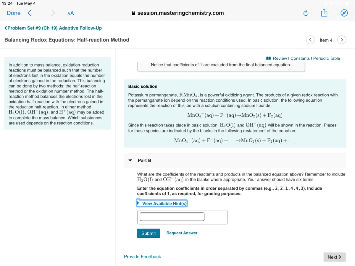 13:24 Tue May 4
Done <
AA
A session.masteringchemistry.com
<Problem Set #9 (Ch 19) Adaptive Follow-Up
Balancing Redox Equations: Half-reaction Method
Item 4
I Review I Constants I Periodic Table
In addition to mass balance, oxidation-reduction
Notice that coefficients of 1 are excluded from the final balanced equation.
reactions must be balanced such that the number
of electrons lost in the oxidation equals the number
of electrons gained in the reduction. This balancing
can be done by two methods: the half-reaction
Basic solution
method or the oxidation number method. The half-
Potassium permanganate, KMnO4, is a powerful oxidizing agent. The products of a given redox reaction with
the permanganate ion depend on the reaction conditions used. In basic solution, the following equation
represents the reaction of this ion with a solution containing sodium fluoride:
reaction method balances the electrons lost in the
oxidation half-reaction with the electrons gained in
the reduction half-reaction. In either method
H2O(1), OH-(aq), and H+ (aq) may be added
MnO4¯(aq) + F- (aq)→MnO2(s) +F2(aq)
to complete the mass balance. Which substances
are used depends on the reaction conditions.
Since this reaction takes place in basic solution, H20(1) and OH (aq) will be shown in the reaction. Places
for these species are indicated by the blanks in the following restatement of the equation:
MnO4 (aq) + F (aq) +
→MNO2 (s) + F2(aq) +
Part B
What are the coefficients of the reactants and products in the balanced equation above? Remember to include
H2O(1) and OH (aq) in the blanks where appropriate. Your answer should have six terms.
Enter the equation coefficients in order separated by commas (e.g., 2,2,1,4,4,3). Include
coefficients of 1, as required, for grading purposes.
View Available Hint(s)
Submit
Request Answer
Provide Feedback
Next >
