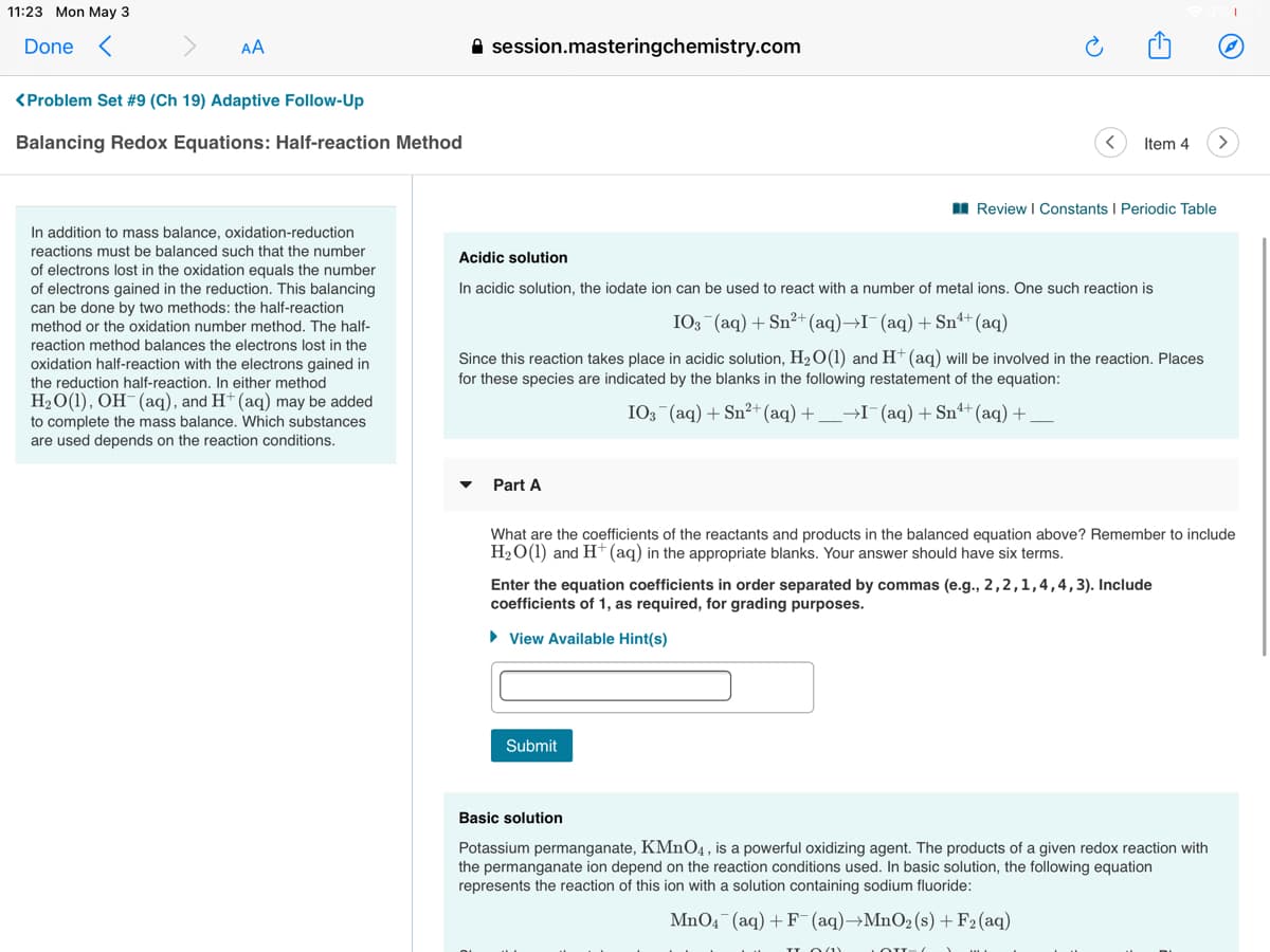 11:23 Mon May 3
Done <
AA
A session.masteringchemistry.com
<Problem Set #9 (Ch 19) Adaptive Follow-Up
Balancing Redox Equations: Half-reaction Method
Item 4
I Review I Constants I Periodic Table
In addition to mass balance, oxidation-reduction
reactions must be balanced such that the number
Acidic solution
of electrons lost in the oxidation equals the number
of electrons gained in the reduction. This balancing
can be done by two methods: the half-reaction
In acidic solution, the iodate ion can be used to react with a number of metal ions. One such reaction is
method or the oxidation number method. The half-
IO3 (aq) + Sn²+(aq)→I¯(aq)+Snª+(aq)
reaction method balances the electrons lost in the
oxidation half-reaction with the electrons gained in
the reduction half-reaction. In either method
H2O(1), OH-(aq), and H+ (aq) may be added
Since this reaction takes place in acidic solution, H2O(1) and H (aq) will be involved in the reaction. Places
for these species are indicated by the blanks in the following restatement of the equation:
I03 (aq) + Sn²+ (aq) +_→I¯(aq) + Snª+ (aq) +
to complete the mass balance. Which substances
are used depends on the reaction conditions.
Part A
What are the coefficients of the reactants and products in the balanced equation above? Remember to include
H2O(1) and H* (aq) in the appropriate blanks. Your answer should have six terms.
Enter the equation coefficients in order separated by commas (e.g., 2,2,1,4,4,3). Include
coefficients of 1, as required, for grading purposes.
• View Available Hint(s)
Submit
Basic solution
Potassium permanganate, KMNO4, is a powerful oxidizing agent. The products of a given redox reaction with
the permanganate ion depend on the reaction conditions used. In basic solution, the following equation
represents the reaction of this ion with a solution containing sodium fluoride:
MnO4 (aq) + F (aq)→MnO2(s)+F2(aq)
