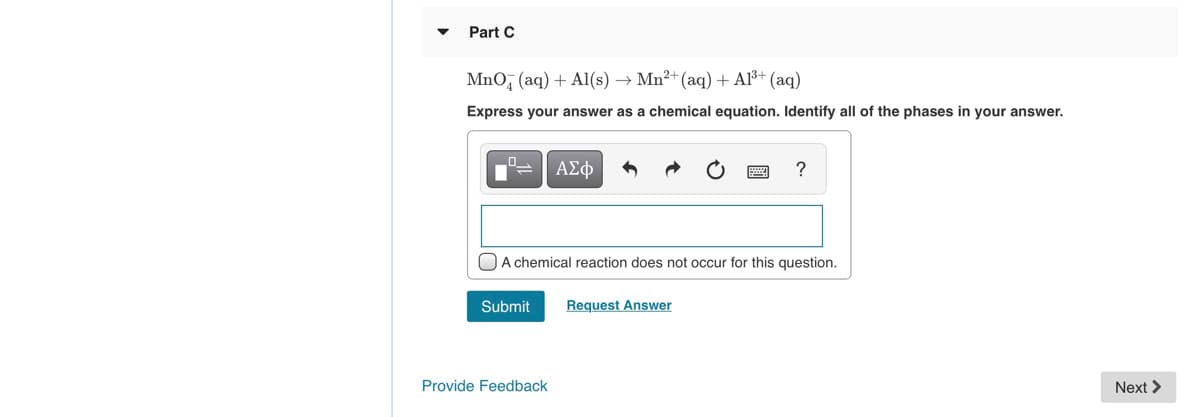 Part C
MnO, (aq) + Al(s) → Mn²+ (aq) + Al³+ (aq)
Express your answer as a chemical equation. Identify all of the phases in your answer.
ΑΣφ
?
OA chemical reaction does not occur for this question.
Submit
Request Answer
Provide Feedback
Next >
