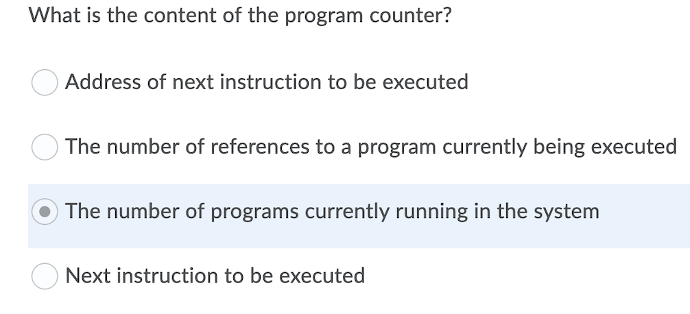 What is the content of the program counter?
Address of next instruction to be executed
O The number of references to a program currently being executed
O The number of programs currently running in the system
Next instruction to be executed
