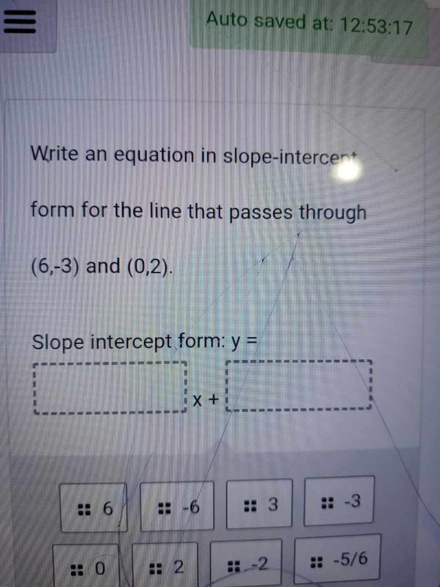 Auto saved at: 12:53:17
Write an equation in slope-intercent
form for the line that passes through
(6,-3) and (0,2).
Slope intercept form: y =
: 6
:: 3
:-3
: 2
:-2
: -5/6
II
