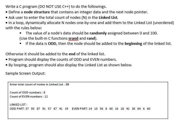 Write a C program (DO NOT USE C++) to do the followings.
• Define a node structure that contains an integer data and the next node pointer.
• Ask user to enter the total count of nodes (N) in the Linked List.
• In a loop, dynamically allocate N nodes one-by-one and add them to the Linked List (unordered)
with the rules below:
• The value of a node's data should be randomly assigned between 0 and 100.
(Use the built-in C functions srand and rand).
• if the data is ODD, then the node should be added to the beginning of the linked list.
Otherwise it should be added to the end of the linked list.
• Program should display the counts of ODD and EVEN numbers.
• By looping, program should also display the Linked List as shown below.
Sample Screen Output:
Enter total count of nodes in Linked List : 20
Count of ODD numbers : 8
Count of EVEN numbers : 12
LINKED LIST :
ODD PART: 37 93 87 91 57 67 41 19
EVEN PART: 14 10 56 8 60 16 18 42 38 64 6 60

