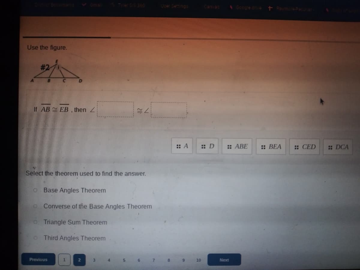 User Semings
Use the figure.
If AB EB , then 2
:: A
:: D
:: ABE
:: BEA
: CED
: DCA
Select the theorem used to find the answer.
O Base Angles Theorem
o Converse of the Base Angles Theorem
O. Triangle Sum Theorem
o Third Angles Theorem
Previous
3
4.
6
8.
10
Next
