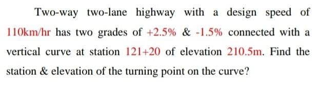 Two-way two-lane highway with a design speed of
110km/hr has two grades of +2.5% & -1.5% connected with a
vertical curve at station 121+20 of elevation 210.5m. Find the
station & elevation of the turning point on the curve?
