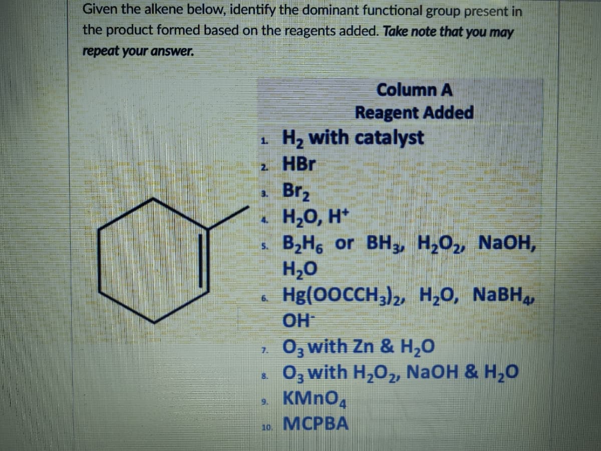 Given the alkene below, identify the dominant functional group present in
the product formed based on the reagents added. Take note that you may
repeat your answer.
Column A
Reagent Added
H, with catalyst
1.
2 HBr
Brz
H20, H*
B,H, or BH3, H,0, NaOH,
H20
Hg(0OCCH,),, H,0, NABH,
3.
4.
5.
OH
2 0, with Zn & H,0
0, with H,0, NaOH & H,O
7.
8.
9.
10
МСРВА
