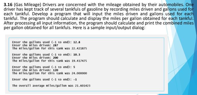 3.16 (Gas Mileage) Drivers are concerned with the mileage obtained by their automobiles. One
driver has kept track of several tankfuls of gasoline by recording miles driven and gallons used for
each tankful. Develop a program that will input the miles driven and gallons used for each
tankful. The program should calculate and display the miles per gallon obtained for each tankful.
After processing all input information, the program should calculate and print the combined miles
per gallon obtained for all tankfuls. Here is a sample input/output dialog:
Enter the gallons used (-1 to end): 12.8
Enter the miles driven: 287
The miles/gallon for this tank was 22.421875
Enter the gallons used (-1 to end): 10.3
Enter the miles driven: 200
The miles/gallon for this tank was 19.417475
Enter the gallons used (-1 to end): 5
The miles/gallon for this tank was 24.000000
Enter the gallons used (-1 to end): -1
The overall average miles/gallon was 21.601423
