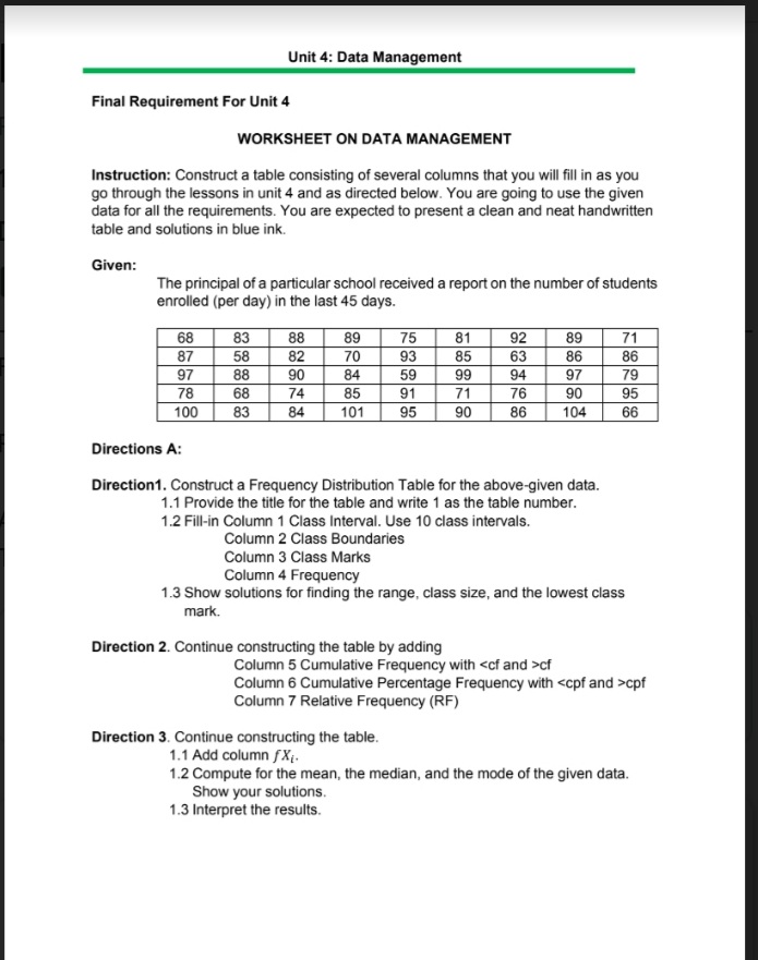Unit 4: Data Management
Final Requirement For Unit 4
WORKSHEET ON DATA MANAGEMENT
Instruction: Construct a table consisting of several columns that you will fill in as you
go through the lessons in unit 4 and as directed below. You are going to use the given
data for all the requirements. You are expected to present a clean and neat handwritten
table and solutions in blue ink.
Given:
The principal of a particular school received a report on the number of students
enrolled (per day) in the last 45 days.
68
87
97
78
71
86
79
83
88
89
70
75
81
92
89
58
82
93
85
63
86
88
90
84
59
99
94
97
68
74
85
91
71
76
90
95
100
83
84
101
95
90
86
104
66
Directions A:
Direction1. Construct a Frequency Distribution Table for the above-given data.
1.1 Provide the title for the table and write 1 as the table number.
1.2 Fill-in Column 1 Class Interval. Use 10 class intervals.
Column 2 Class Boundaries
Column 3 Class Marks
Column 4 Frequency
1.3 Show solutions for finding the range, class size, and the lowest class
mark.
Direction 2. Continue constructing the table by adding
Column 5 Cumulative Frequency with <cf and >cf
Column 6 Cumulative Percentage Frequency with <cpf and >cpf
Column 7 Relative Frequency (RF)
Direction 3. Continue constructing the table.
1.1 Add column fX4.
1.2 Compute for the mean, the median, and the mode of the given data.
Show your solutions.
1.3 Interpret the results.
に
