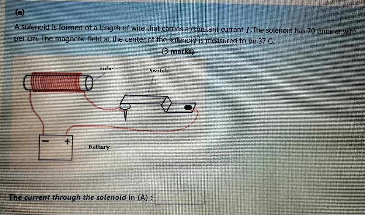 (a)
A solenoid is formed of a length of wire that carries a constant current I.The solenoid has 70 turns of wire
per cm. The magnetic field at the center of the solenoid is measured to be 37 G.
(3 marks)
Tube
Battery
The current through the solenoid in (A):