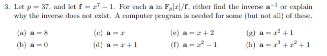 3. Let p = 37, and let f = x7 – 1. For each a in F,[r]/f, either find the inverse a-l or explain
why the inverse does not exist. A computer program is needed for some (but not all) of these.
(a) a = 8
(c) a = x
(e) a = x+2
a = x² +1
(b) a = 0
(d) a = x+ 1
(f) a =
a² – 1
(h) a =
x* + x? +1
