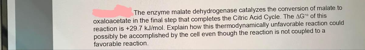 The enzyme malate dehydrogenase catalyzes the conversion of malate to
oxaloacetate in the final step that completes the Citric Acid Cycle. The AG' of this
reaction is +29.7 kJ/mol. Explain how this thermodynamically unfavorable reaction could
possibly be accomplished by the cell even though the reaction is not coupled to a
favorable reaction.