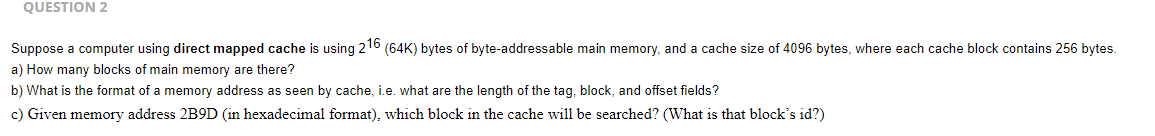 QUESTION 2
Suppose a computer using direct mapped cache is using 216 (64K) bytes of byte-addressable main memory, and a cache size of 4096 bytes, where each cache block contains 256 bytes.
a) How many blocks of main memory are there?
b) What is the format of a memory address as seen by cache, i.e. what are the length of the tag, block, and offset fields?
c) Given memory address 2B9D (in hexadecimal format), which block in the cache will be searched? (What is that block's id?)
