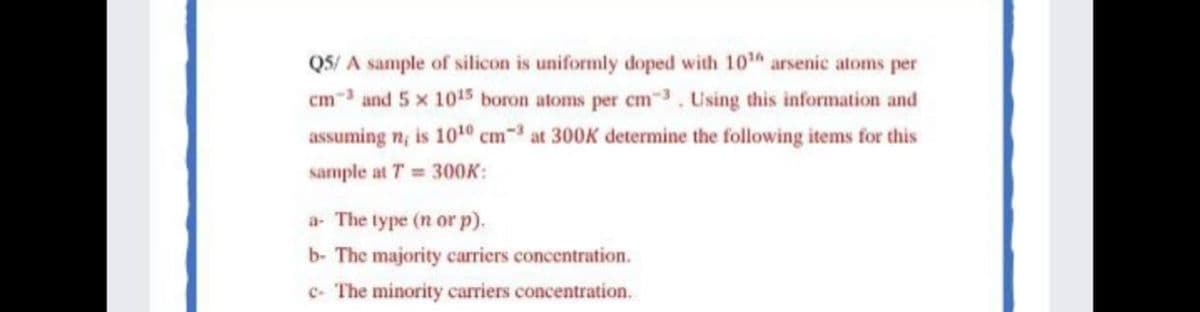 QS/ A sample of silicon is uniformly doped with 10 arsenic atoms per
cm-3 and 5 x 1015 boron atoms per cm3. Using this information and
assuming n; is 1010 cm at 300K determine the following items for this
sample at T = 300K:
a- The type (n or p).
b- The majority cariers concentration.
c- The minority carriers concentration.
