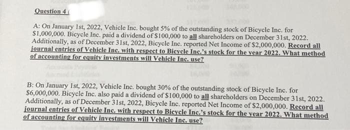 Question 4(
A: On January 1st, 2022, Vehicle Inc. bought 5% of the outstanding stock of Bicycle Inc. for
$1,000,000. Bicycle Inc. paid a dividend of $100,000 to all shareholders on December 31st, 2022.
Additionally, as of December 31st, 2022, Bicycle Inc. reported Net Income of $2,000,000. Record all
journal entries of Vehicle Inc. with respect to Bicycle Inc.'s stock for the year 2022. What method
of accounting for equity investments will Vehicle Inc. use?
B: On January 1st, 2022, Vehicle Inc. bought 30% of the outstanding stock of Bicycle Inc. for
$6,000,000. Bicycle Inc. also paid a dividend of $100,000 to all shareholders on December 31st, 2022.
Additionally, as of December 31st, 2022, Bicycle Inc. reported Net Income of $2,000,000. Record all
journal entries of Vehicle Inc. with respect to Bicycle Inc.'s stock for the year 2022. What method
of accounting for equity investments will Vehicle Inc. use?
