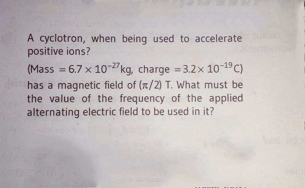 A cyclotron, when being used to accelerate
positive ions?
(Mass = 6.7 x 10-2kg, charge = 3.2x 101C)
has a magnetic field of (T/2) T. What must be
the value of the frequency of the applied
alternating electric field to be used in it?
