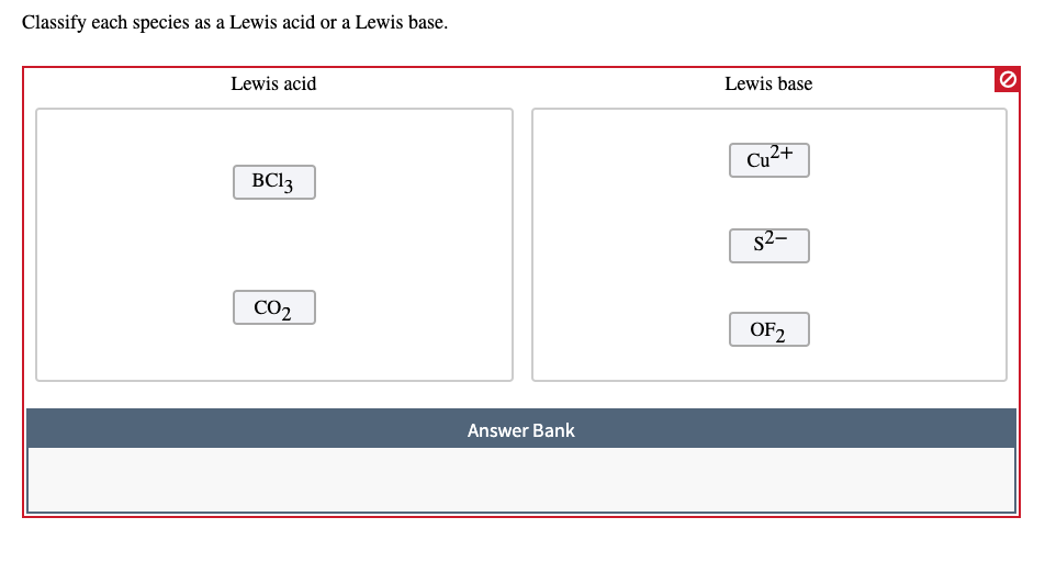 Classify each species as a Lewis acid or a Lewis base.
Lewis acid
Lewis base
Cu2+
ВСl3з
s2-
CO2
OF2
Answer Bank
