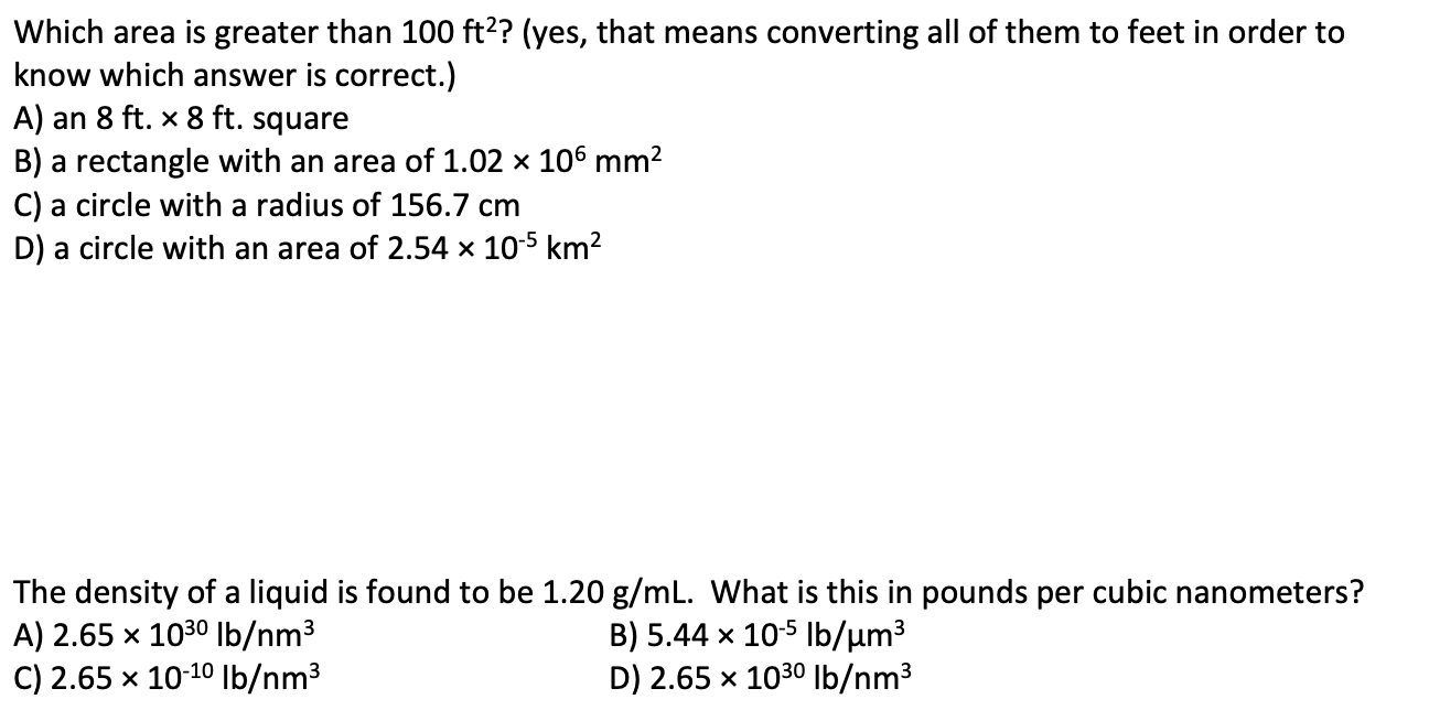 Which area is greater than 100 ft?? (yes, that means converting all of them to feet in order to
know which answer is correct.)
A) an 8 ft. × 8 ft. square
B) a rectangle with an area of 1.02 × 106 mm2
C) a circle with a radius of 156.7 cm
D) a circle with an area of 2.54 × 10-5 km²
