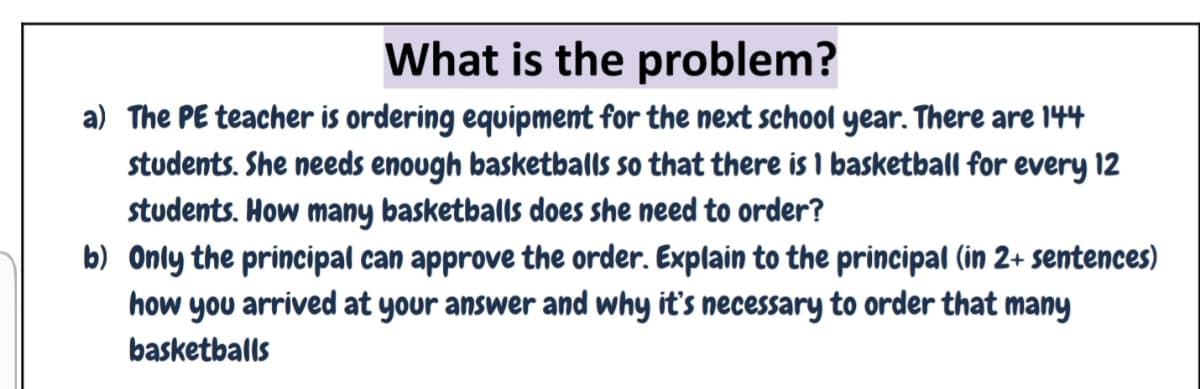 What is the problem?
a) The PE teacher is ordering equipment for the next school year. There are 144
students. She needs enough basketballs so that there is 1 basketball for every 12
students. How many basketballs does she need to order?
b) Only the principal can approve the order. Explain to the principal (in 2+ sentences)
how you arrived at your answer and why it's necessary to order that many
basketballs
