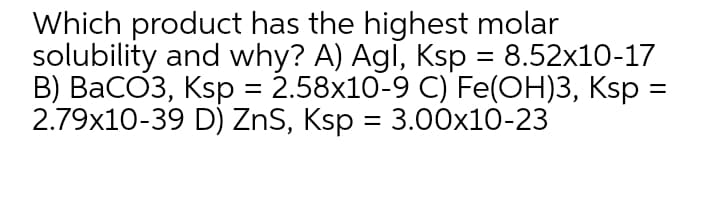 Which product has the highest molar
solubility and why? A) Agi, Ksp = 8.52x10-17
B) BaCO3, Ksp = 2.58x10-9 C) Fe(OH)3, Ksp :
2.79x10-39 D) ZnS, Ksp = 3.00x10-23
