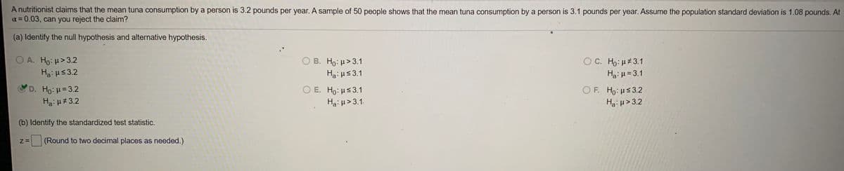 A nutritionist claims that the mean tuna consumption by a person is 3.2 pounds per year. A sample of 50 people shows that the mean tuna consumption by a person is 3.1 pounds per year. Assume the population standard deviation is 1.08 pounds. At
a = 0.03, can you reject the claim?
(a) Identify the null hypothesis and alternative hypothesis.
O A. Ho: H>3.2
Ha: us3.2
Ο Β. H : μ> 3.1
OC. Ho: H 3.1
Ha: H<3.1
Ha: H = 3.1
D. Ho: H=3.2
Ha: H#3.2
Ο Ε. Ho μ 3.1
Ha: µ> 3.1.
OF. Ho: us3.2
Ha:µ> 3.2
(b) Identify the standardized test statistic.
(Round to two decimal places as needed.)
