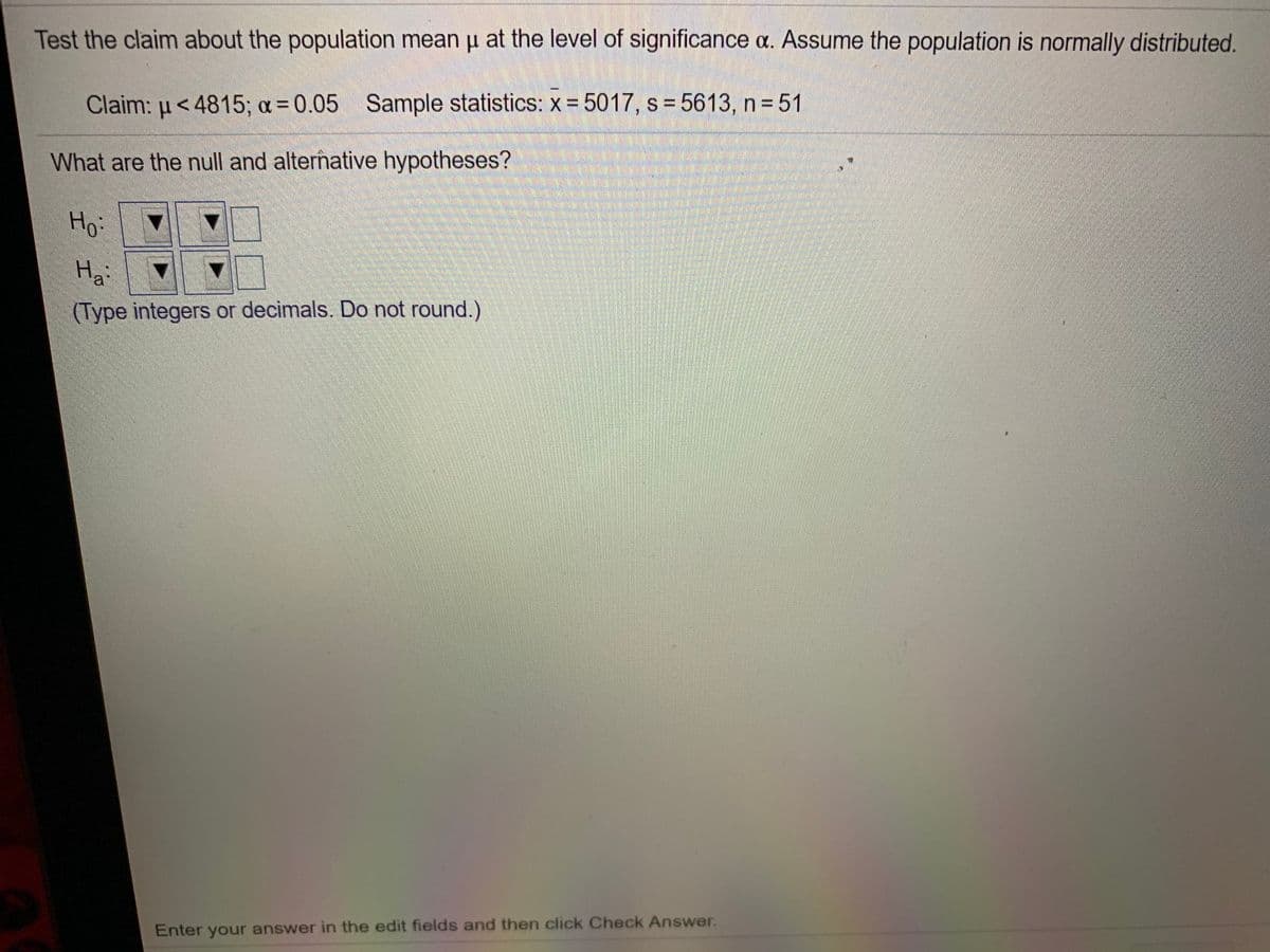 Test the claim about the population mean u at the level of significance a. Assume the population is normally distributed.
Claim: u< 4815; a = 0.05 Sample statistics: x = 5017, s = 5613, n = 51
What are the null and alternative hypotheses?
Ho:
Hai
(Type integers or decimals. Do not round.)
Enter your answer in the edit fields and then click Check Answer.
