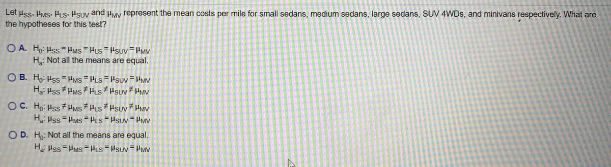 Let uss. HMS: HLS, Hsuv and HMV represent the mean costs per mile for small sedans, medium sedans, large sedans, SUV 4WDS, and minivans respectively. What are
the hypotheses for this test?
O A. Ho: Hss HMs = HLS = HSUV = HMv
H: Not all the means are equal.
O B. Ho: Hss= HMs HLS HSUV = Hmv
H2: Hss HMS HLs Hsuv HMV
O C. Ho: Hss HMS HLS HSUV HMV
H: Hss = HMS = PLs = Hsuv = PMv
O D. Ho: Not all the means are equal.
H Hss = HMS PLs=Hsuv = PMv
