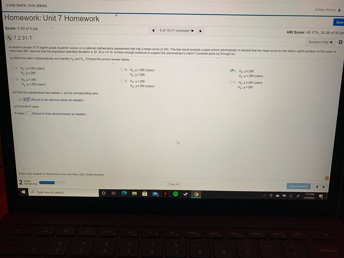 21WB_MATH_1016_WBON
Ashley Ramos &
Homework: Unit 7 Homework
Save
Score: 0.83 of 5 pts
6 of 14 (11 complete)
HW Score: 49.17%, 24.58 of 50 pts
7.2.31-T
Question Help
A random sample of 75 eighth grade students' scores on a national mathematics assessment test has a mean score of 293. This test result prompts a state school administrator to declare that the mean score for the state's eighth graders on this exam is
more than 285. Assume that the population standard deviation is 32. At a = 0.14, is there enough evidence to support the administrator's claim? Complete parts (a) through (e).
(a) Write the claim mathematically and identify Ho and Ha. Choose the correct answer below.
O A. Ho: H2285 (claim)
O B. Ho: H= 285 (claim)
Ha:H> 285
Ψc. H : μ# 285
Ha:H<285
Ha: µ> 285 (claim)
OD. Ho:H= 285
Ο Ε. H : μ< 285
Ha: H2 285 (claim)
O F. Ho:us285 (claim)
H:µ> 285
Hai H> 285 (claim)
(b) Find the standardized test statistic z, and its corresponding area.
z = 2.17 (Round to two decimal places as needed.)
(c) Find the P-value.
P-value =
(Round to three decimal places as needed.)
%3D
Enter your answer in the answer box and then click Check Answer.
2 parts
Z remaining
Clear All
Check Answer
P Type here to search
7:12 PM
1/14/2021
2)
DII
FS
Home
F9
PrtScn
F3
End
F10
PgUp
F4
De
F6
F8
F12
24
&
4.
6.
8.
Backspace
(8)
శ్రీ ీ
