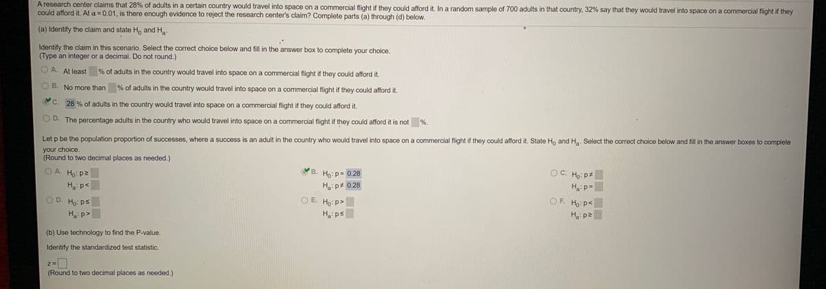 A research center claims that 28% of adults in a certain country would travel into space on a commercial flight if they could afford it. In a random sample of 700 adults in that country, 32% say that they would travel into space on a commercial flight if they
could afford it. At a = 0.01, is there enough evidence to reject the research center's claim? Complete parts (a) through (d) below.
(a) Identify the claim and state Ho and Ha.
Identify the claim in this scenario. Select the correct choice below and fill in the answer box to complete your choice.
(Type an integer or a decimal. Do not round.)
A. At least
% of adults in the country would travel into space on a commercial flight if they could afford it.
B. No more than
% of adults in the country would travel into space on a commercial flight if they.could afford it.
C. 28 % of adults in the country would travel into space on a commercial flight if they could afford it.
O D. The percentage adults in the country who would travel into space on a commercial flight if they could afford it is not
%.
Let p be the population proportion of successes, where a success is an adult in the country who would travel into space on a commercial flight if they could afford it. State Ho and Ha. Select the correct choice below and fill in the answer boxes to complete
your choice.
(Round to two decimal places as needed.)
O A. Ho: p2
B. Ho: p= 0.28
С.
O C. Ho: p
Hai p<
Haip# 0.28
Ha:p=
O D. Ho: ps
O E. Ho: p>
O F.
Ho:p<
Ha:p>
Ha:ps
Ha p2
(b) Use technology to find the P-value.
Identify the standardized test statistic.
Z =
(Round to two decimal places as needed.)
