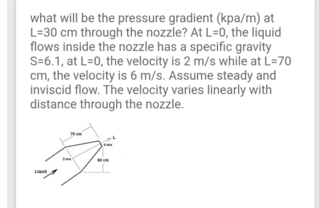 what will be the pressure gradient (kpa/m) at
L=30 cm through the nozzle? At L=0, the liquid
flows inside the nozzle has a specific gravity
S=6.1, at L=0, the velocity is 2 m/s while at L=70
cm, the velocity is 6 m/s. Assume steady and
inviscid flow. The velocity varies linearly with
distance through the nozzle.
70 cm
mis
2ns
60 cm
Liquid
