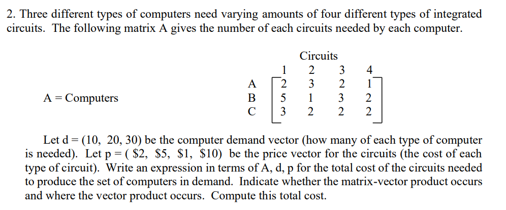 2. Three different types of computers need varying amounts of four different types of integrated
circuits. The following matrix A gives the number of each circuits needed by each computer.
Circuits
1
2
3
4
A
3
2
1
A = Computers
5
1
3
2
C
3
2
2
Let d = (10, 20, 30) be the computer demand vector (how many of each type of computer
is needed). Let p = ( $2, $5, $1, $10) be the price vector for the circuits (the cost of each
type of circuit). Write an expression in terms of A, d, p for the total cost of the circuits needed
to produce the set of computers in demand. Indicate whether the matrix-vector product occurs
and where the vector product occurs. Compute this total cost.
