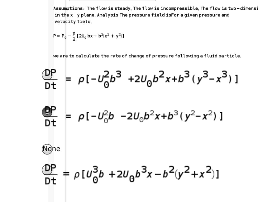 Assumptions: The flow is steady, The flow is incompressible, The flow is two-dimensi
in the x-y plane. Analysis The pressure field isFor a given pressure and
velocity field,
P= P. -(20, bx+ b?(x² + y?)]
we are to calculate the rate of change of pressure following a fluid particle.
OP
pl-Ub3 +2Uob?x+b3(y³-x³) ]
Dt
pl-Ub -2U,b?x+b³ (y²-x²) ]
Dt
None
DP
Dt
