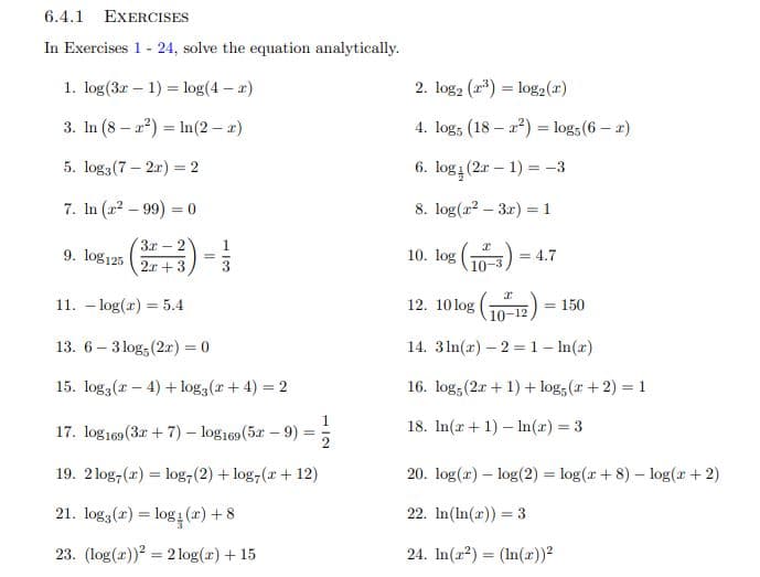 6.4.1 EXERCISES
In Exercises 1 - 24, solve the equation analytically.
2. log2 (r*) = log2(r)
1. log(3r – 1) = log(4 – r)
%3D
3. In (8 – a?) = In(2 – 2)
4. log, (18 – 2?) = log; (6 – r)
6. log (2r – 1) = -3
5. log3(7 – 2r) = 2
8. log(r2 – 3r) = 1
7. In (22 – 99) = 0
%3D
3x – 2
-(")>
12. 10 log (0-12)
10. log (10-3)
9. log125
= 4.7
%3D
2r + 3
11. – log(r) = 5.4
= 150
14. 3 In(x) – 2 =1- ln(xr)
13. 6 – 3 log; (2x) = 0
15. log3(r – 4) + log3(r+ 4) = 2
16. log, (2r + 1) + log, (r+ 2)
18. In(r+ 1) – ln(r) = 3
17. log 169 (3r + 7)- log169(5x-9)
%3!
%3D
19. 2log,(r) = log,(2) + log,(r+ 12)
20. log(r) – log(2) = log(r + 8) – log(r + 2)
%3D
21. log3(x) = log1 (x) + 8
22. In(In(x)) = 3
%3D
23. (log(r))? = 2 log(r) + 15
24. In(22) = (In(r))²
%3D
