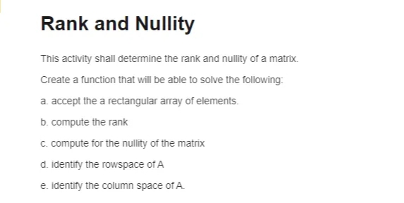 Rank and Nullity
This activity shall determine the rank and nullity of a matrix.
Create a function that will be able to solve the following:
a. accept the a rectangular array of elements.
b. compute the rank
c. compute for the nullity of the matrix
d. identify the rowspace of A
e. identify the column space of A.
