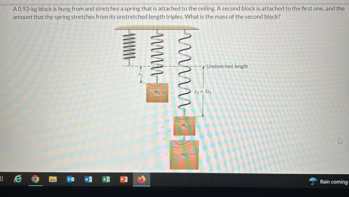 A 0.93-kg block is hung from and stretches a spring that is attached to the ceiling. A second block is attached to the first one, and the
amount that the spring stretches from its unstretched length triples. What is the mass of the second block?
Unistretched length
X1
m1
X2 = 3x1
m2
w
PE
Rain coming
WWM
