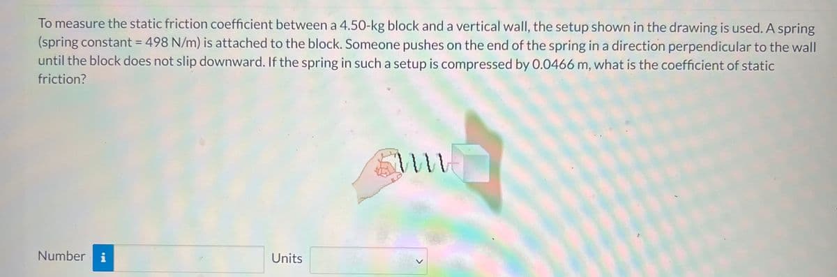 To measure the static friction coefficient between a 4.50-kg block and a vertical wallI, the setup shown in the drawing is used. A spring
(spring constant = 498 N/m) is attached to the block. Someone pushes on the end of the spring in a direction perpendicular to the wall
until the block does not slip downward. If the spring in such a setup is compressed by 0.0466 m, what is the coefficient of static
friction?
Number
i
Units
