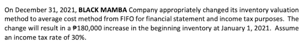On December 31, 2021, BLACK MAMBA Company appropriately changed its inventory valuation
method to average cost method from FIFO for financial statement and income tax purposes. The
change will result in a $180,000 increase in the beginning inventory at January 1, 2021. Assume
an income tax rate of 30%.