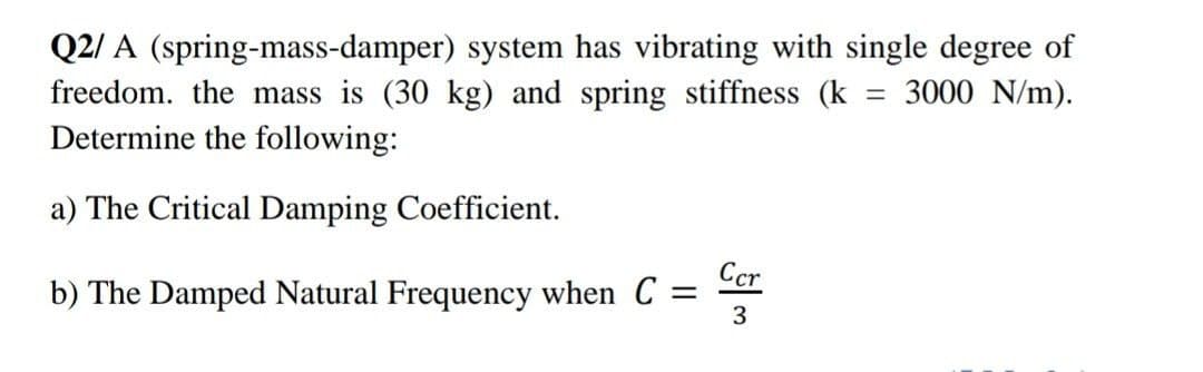 Q2/ A (spring-mass-damper) system has vibrating with single degree of
freedom. the mass is (30 kg) and spring stiffness (k
Determine the following:
3000 N/m).
a) The Critical Damping Coefficient.
Ccr
b) The Damped Natural Frequency when C =
