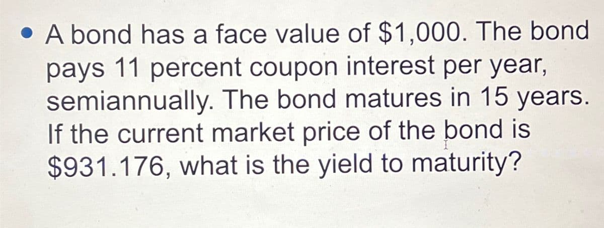 A bond has a face value of $1,000. The bond
pays 11 percent coupon interest per year,
semiannually. The bond matures in 15 years.
If the current market price of the bond is
$931.176, what is the yield to maturity?