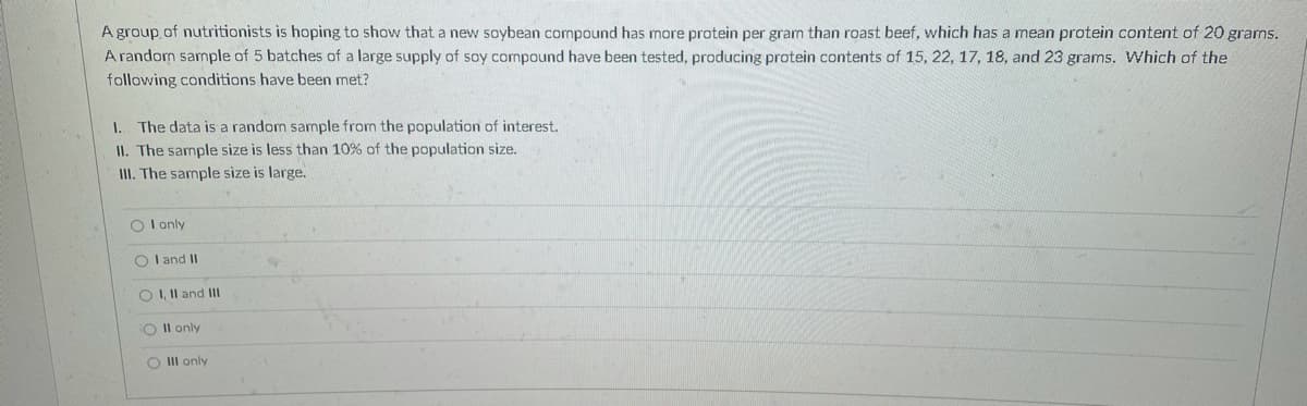 A group. of nutritionists is hoping to show that a new soybean compound has more protein per gram than roast beef, which has a mean protein content of 20 grams.
A random sample of 5 batches of a large supply of soy compound have been tested, producing protein contents of 15, 22, 17, 18, and 23 grams. Which of the
following conditions have been met?
I. The data is a random sample from the population of interest.
II. The sample size is less than 10% of the population size.
II. The sample size is large.
O I only
O I and II
O I, Il and Ill
O Il only
O II only
