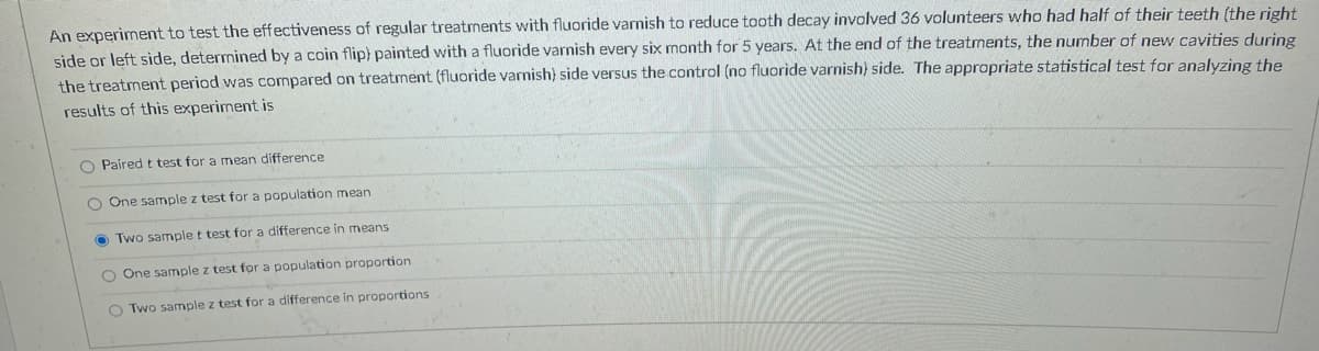 An experiment to test the effectiveness of regular treatments with fluoride varnish to reduce tooth decay involved 36 volunteers who had half of their teeth (the right
side or left side, determined by a coin flip) painted with a fluoride varnish every six month for 5 years. At the end of the treatments, the number of new cavities during
the treatment period was compared on treatment (fluoride varnish) side versus the control (no fluoride varnish) side. The appropriate statistical test for analyzing the
results of this experiment is
O Paired t test for a mean difference
O One sample z test for a population mean
O Two sample t test for a difference in means
O One sample z test for a population proportion
O Two sample z test for a difference in proportions
