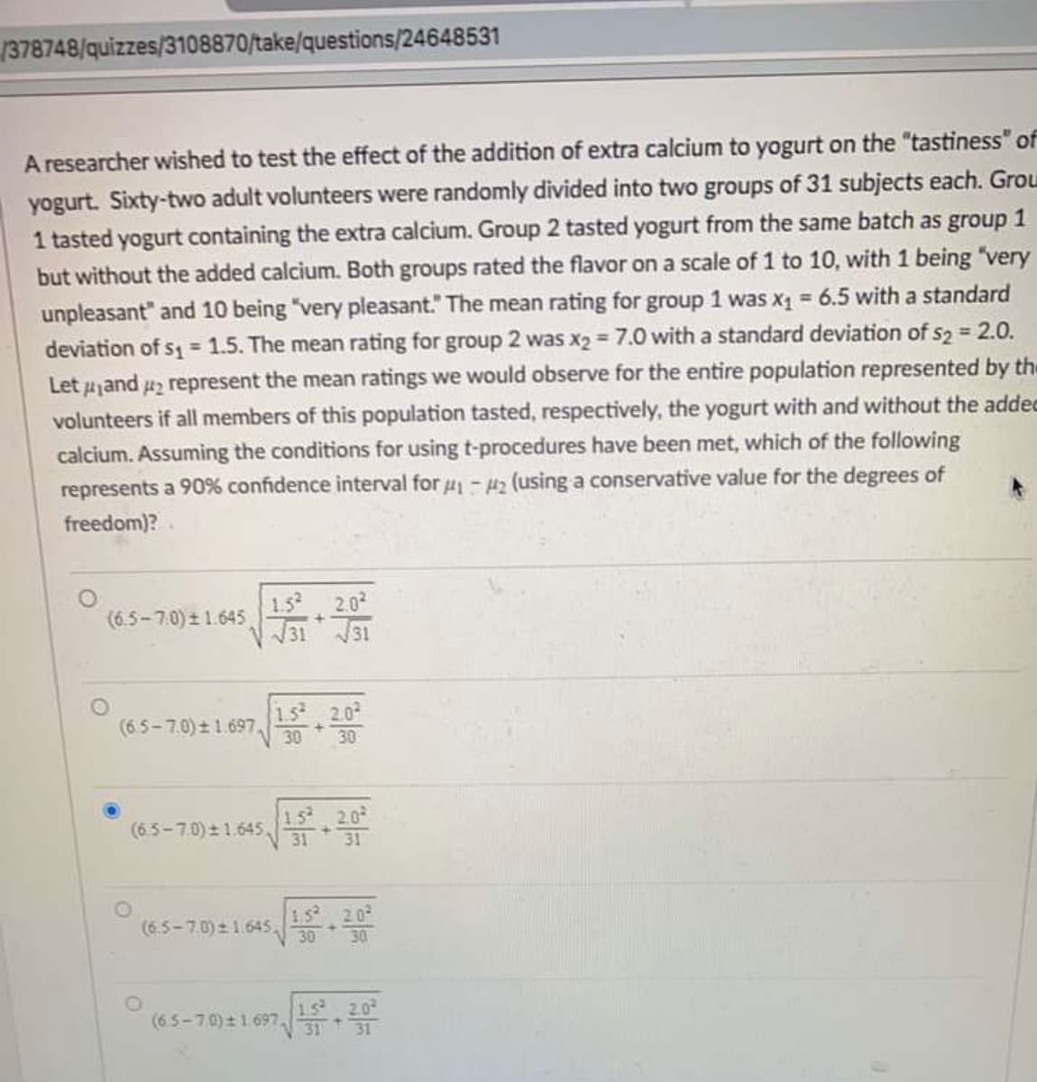 1378748/quizzes/3108870/take/questions/24648531
A researcher wished to test the effect of the addition of extra calcium to yogurt on the "tastiness" of
yogurt. Sixty-two adult volunteers were randomly divided into two groups of 31 subjects each. Grou
1 tasted yogurt containing the extra calcium. Group 2 tasted yogurt from the same batch as group 1
but without the added calcium. Both groups rated the flavor on a scale of 1 to 10, with 1 being "very
unpleasant" and 10 being "very pleasant." The mean rating for group 1 was x 6.5 with a standard
deviation of s = 1.5. The mean rating for group 2 was x2 = 7.0 with a standard deviation of s2 = 2.0.
Let 4jand 42 represent the mean ratings we would observe for the entire population represented by th
volunteers if all members of this population tasted, respectively, the yogurt with and without the addec
calcium. Assuming the conditions for using t-procedures have been met, which of the following
represents a 90% confidence interval for 4- uz (using a conservative value for the degrees of
freedom)?
(6.5-7.0) ± 1.645
1.5
2.0
31 31
1.5 2.0
(6.5-7.0)± 1.697,
30
30
(6.5-7.0) 1.645,
15 2.0
31
31
(6.5-7.0) 1.645,
1.5 20
30
30
(6.5-70) ± 1697
15 2.0
31
