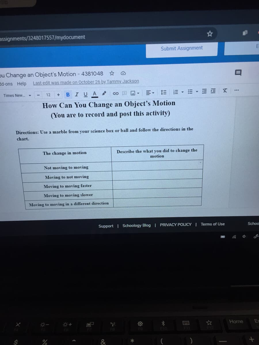 assignments/3248017557/mydocument
Submit Assignment
pu Change an Object's Motion - 4381048
d-ons Help
Last edit was made on October 26 by Tammy Jackson
BIUA
国回- 三, 三三▼m▼三EX
Times New.
12
How Can You Change an Object's Motion
(You are to record and post this activity)
Directions: Use a marble from your science box or ball and follow the directions in the
chart.
Describe the what you did to change the
motion
The change in motion
Not moving to moving
Moving to not moving
Moving to moving faster
Moving to moving slower
Moving to moving in a different direction
Schoo
Support | Schoology Blog | PRIVACY POLICY | Terms of Use
Home
F6
F10
24
&
國
