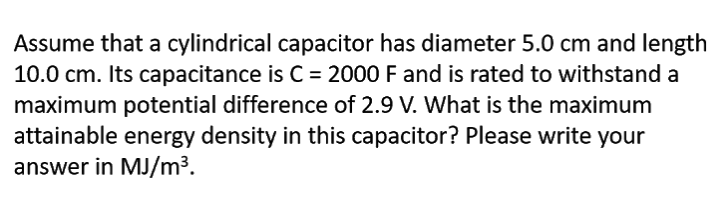 Assume that a cylindrical capacitor has diameter 5.0 cm and length
10.0 cm. Its capacitance is C = 2000 F and is rated to withstand a
maximum potential difference of 2.9 V. What is the maximum
attainable energy density in this capacitor? Please write your
answer in MJ/m³.

