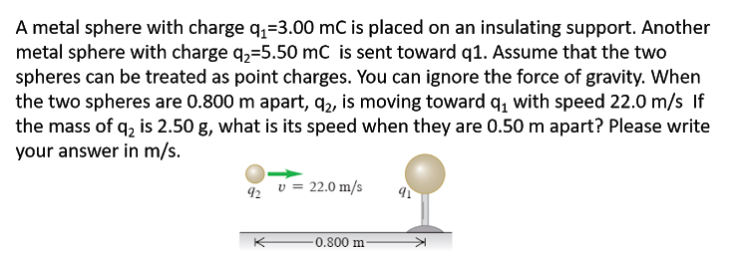 A metal sphere with charge q,=3.00 mC is placed on an insulating support. Another
metal sphere with charge q,=5.50 mC is sent toward q1. Assume that the two
spheres can be treated as point charges. You can ignore the force of gravity. When
the two spheres are 0.800 m apart, q,, is moving toward q, with speed 22.0 m/s If
the mass of q, is 2.50 g, what is its speed when they are 0.50 m apart? Please write
your answer in m/s.
v = 22.0 m/s
92
-0.800 m
