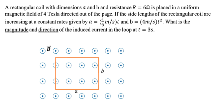 A rectangular coil with dimensions a and b and resistance R = 60 is placed in a uniform
magnetic field of 4 Tesla directed out of the page. If the side lengths of the rectangular coil are
increasing at a constant rates given by a = Gm/s)t and b = (4m/s)t². What is the
magnitude and direction of the induced current in the loop at t = 3s.
b
