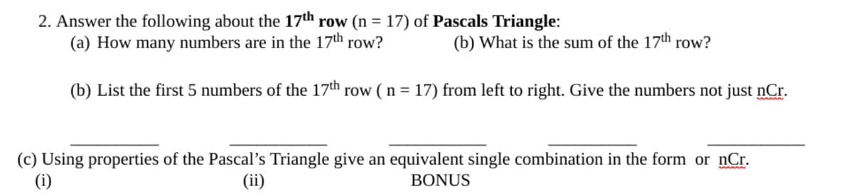 2. Answer the following about the 17th row (n = 17) of Pascals Triangle:
(a) How many numbers are in the 17th row?
%3D
(b) What is the sum of the 17th row?
(b) List the first 5 numbers of the 17th row ( n = 17) from left to right. Give the numbers not just nCr.
%3D
(c) Using properties of the Pascal's Triangle give an equivalent single combination in the form or nCr.
(i)
(ii)
BONUS
