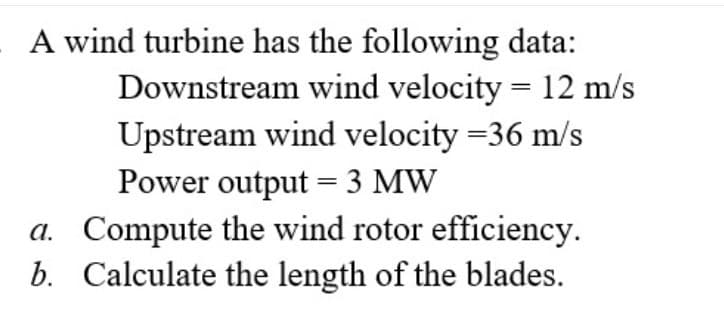 A wind turbine has the following data:
Downstream wind velocity = 12 m/s
Upstream wind velocity =36 m/s
Power output = 3 MW
a. Compute the wind rotor efficiency.
b. Calculate the length of the blades.
