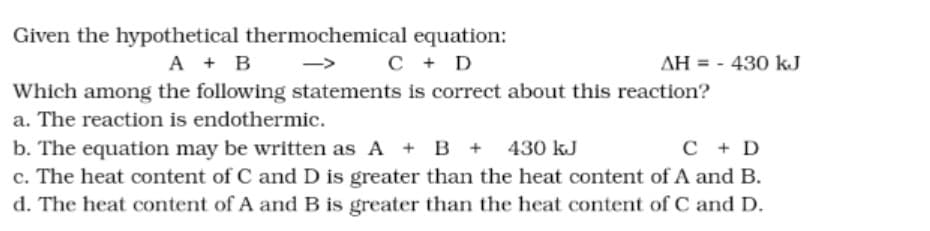 Given the hypothetical thermochemical equation:
A + B
C + D
AH = - 430 kJ
Which among the following statements is correct about this reaction?
a. The reaction is endothermic.
b. The equation may be written as A + B + 430 kJ
c. The heat content of C andD is greater than the heat content of A and B.
d. The heat content of A andB is greater than the heat content of C and D.
C + D

